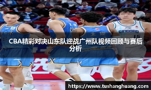 CBA精彩对决山东队迎战广州队视频回顾与赛后分析